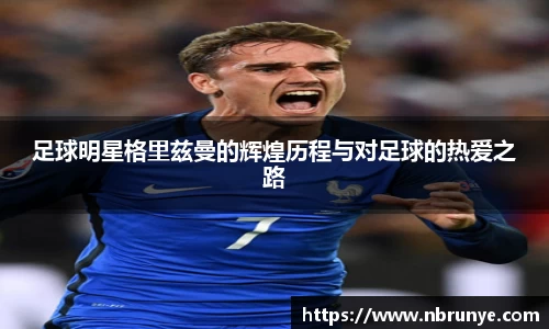 足球明星格里兹曼的辉煌历程与对足球的热爱之路